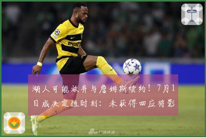 湖人可能放弃与詹姆斯续约！7月1日成决定性时刻：未获得回应将影响补强计划