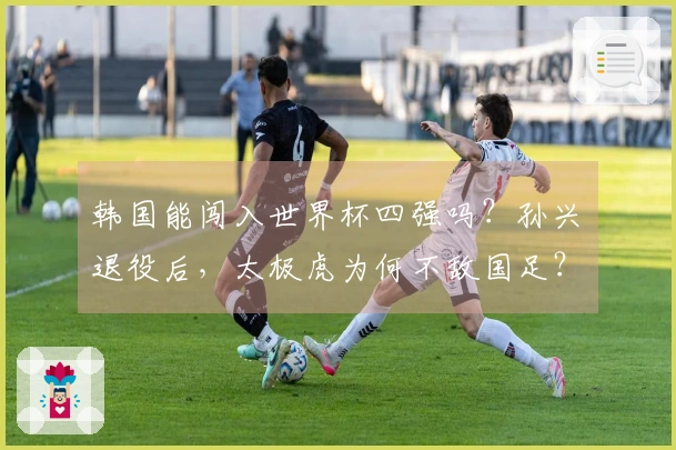 韩国能闯入世界杯四强吗？孙兴慜退役后，太极虎为何不敌国足？